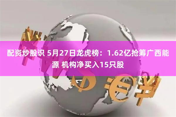 配资炒股识 5月27日龙虎榜：1.62亿抢筹广西能源 机构净买入15只股