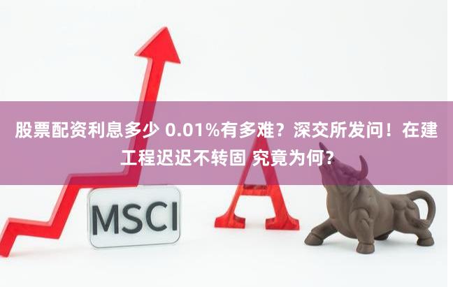 股票配资利息多少 0.01%有多难？深交所发问！在建工程迟迟不转固 究竟为何？