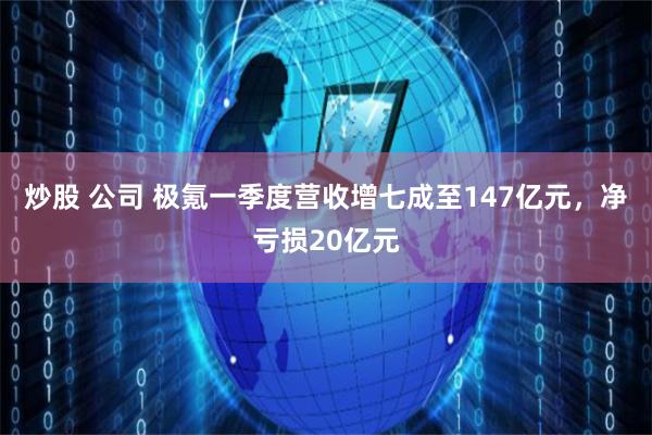 炒股 公司 极氪一季度营收增七成至147亿元，净亏损20亿元