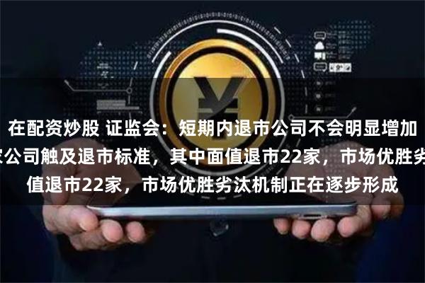 在配资炒股 证监会：短期内退市公司不会明显增加 今年以来，已有33家公司触及退市标准，其中面值退市22家，市场优胜劣汰机制正在逐步形成