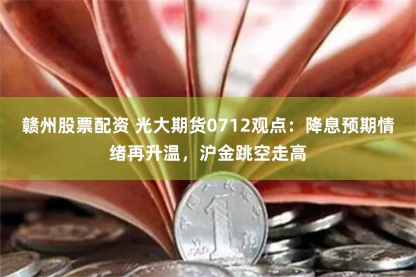 赣州股票配资 光大期货0712观点：降息预期情绪再升温，沪金跳空走高