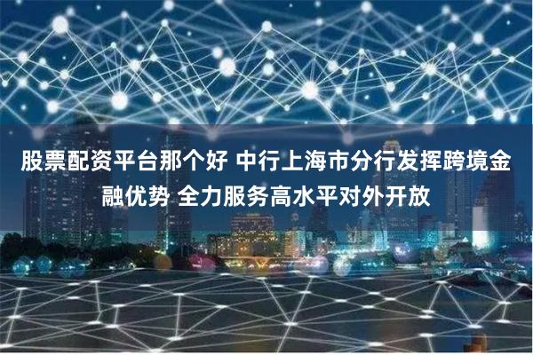 股票配资平台那个好 中行上海市分行发挥跨境金融优势 全力服务高水平对外开放