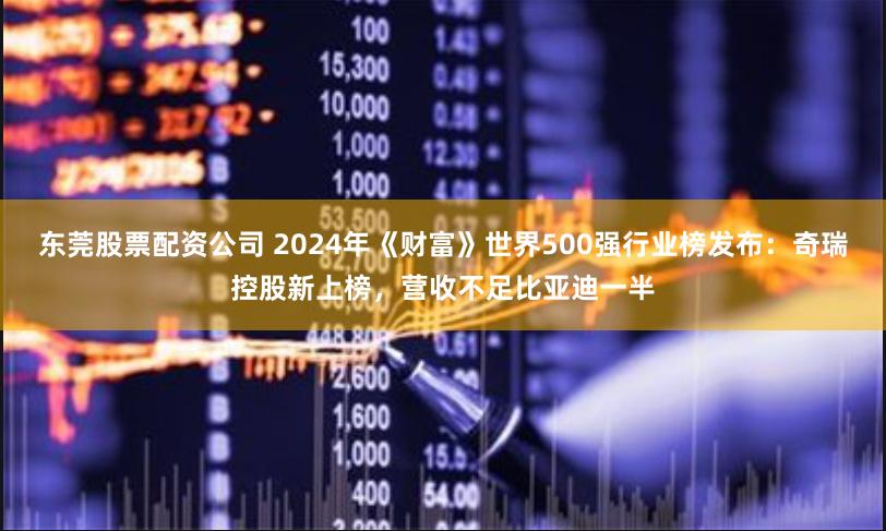 东莞股票配资公司 2024年《财富》世界500强行业榜发布：奇瑞控股新上榜，营收不足比亚迪一半