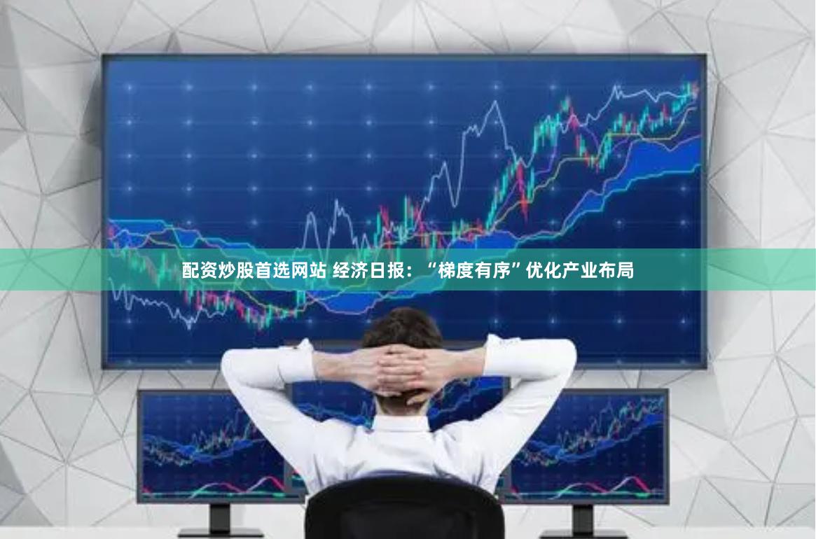 配资炒股首选网站 经济日报：“梯度有序”优化产业布局