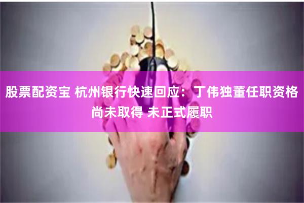 股票配资宝 杭州银行快速回应：丁伟独董任职资格尚未取得 未正式履职