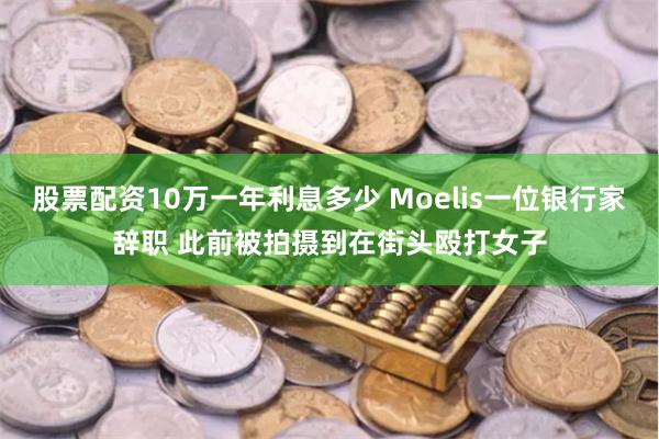 股票配资10万一年利息多少 Moelis一位银行家辞职 此前被拍摄到在街头殴打女子