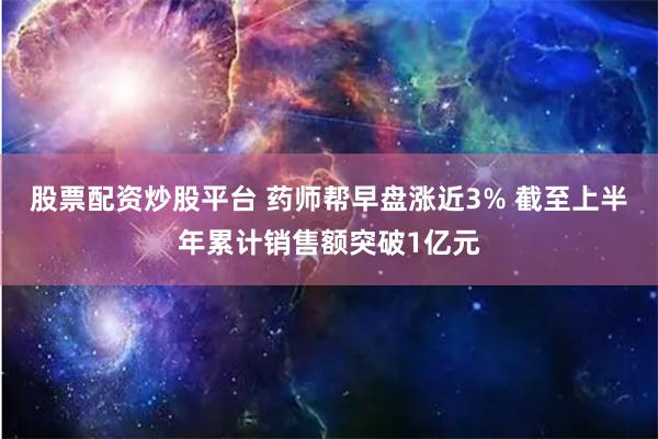 股票配资炒股平台 药师帮早盘涨近3% 截至上半年累计销售额突破1亿元