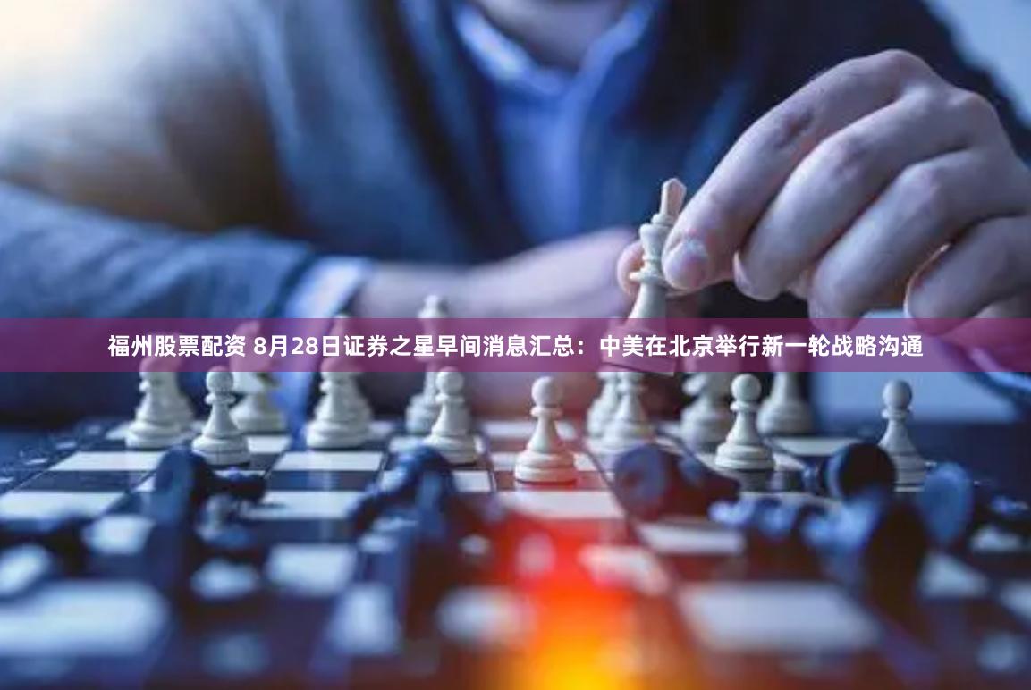 福州股票配资 8月28日证券之星早间消息汇总：中美在北京举行新一轮战略沟通