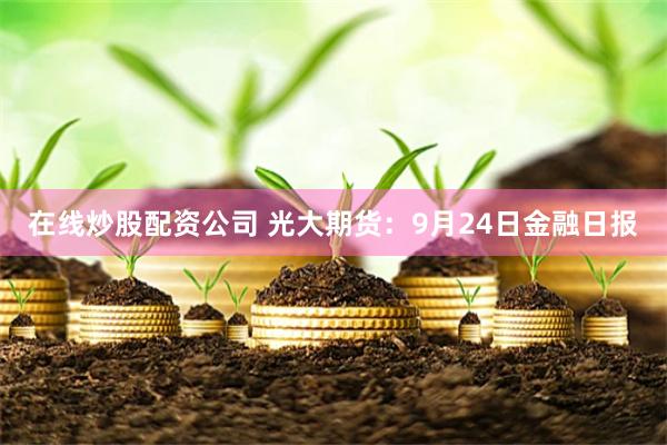 在线炒股配资公司 光大期货：9月24日金融日报