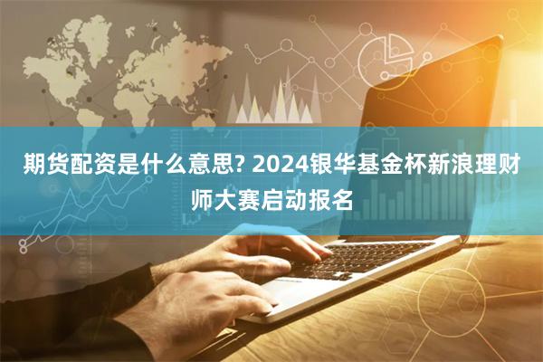 期货配资是什么意思? 2024银华基金杯新浪理财师大赛启动报名