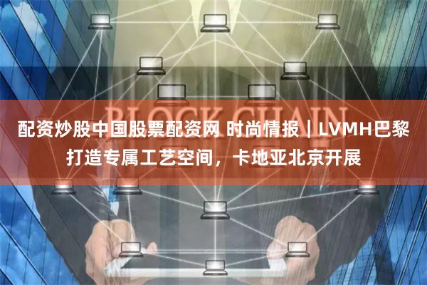 配资炒股中国股票配资网 时尚情报｜LVMH巴黎打造专属工艺空间，卡地亚北京开展