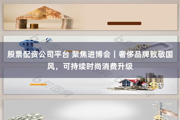 股票配资公司平台 聚焦进博会｜奢侈品牌致敬国风，可持续时尚消费升级