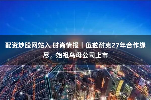 配资炒股网站入 时尚情报｜伍兹耐克27年合作缘尽，始祖鸟母公司上市