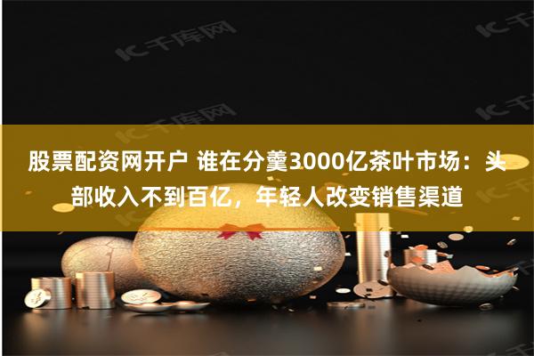 股票配资网开户 谁在分羹3000亿茶叶市场：头部收入不到百亿，年轻人改变销售渠道