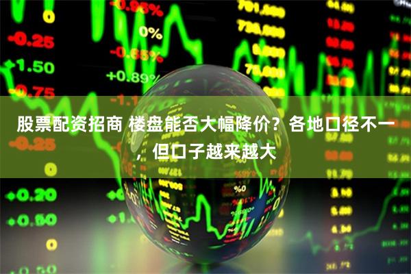 股票配资招商 楼盘能否大幅降价？各地口径不一，但口子越来越大