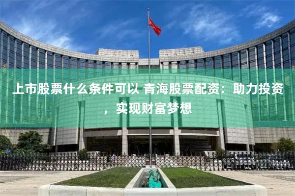 上市股票什么条件可以 青海股票配资：助力投资，实现财富梦想