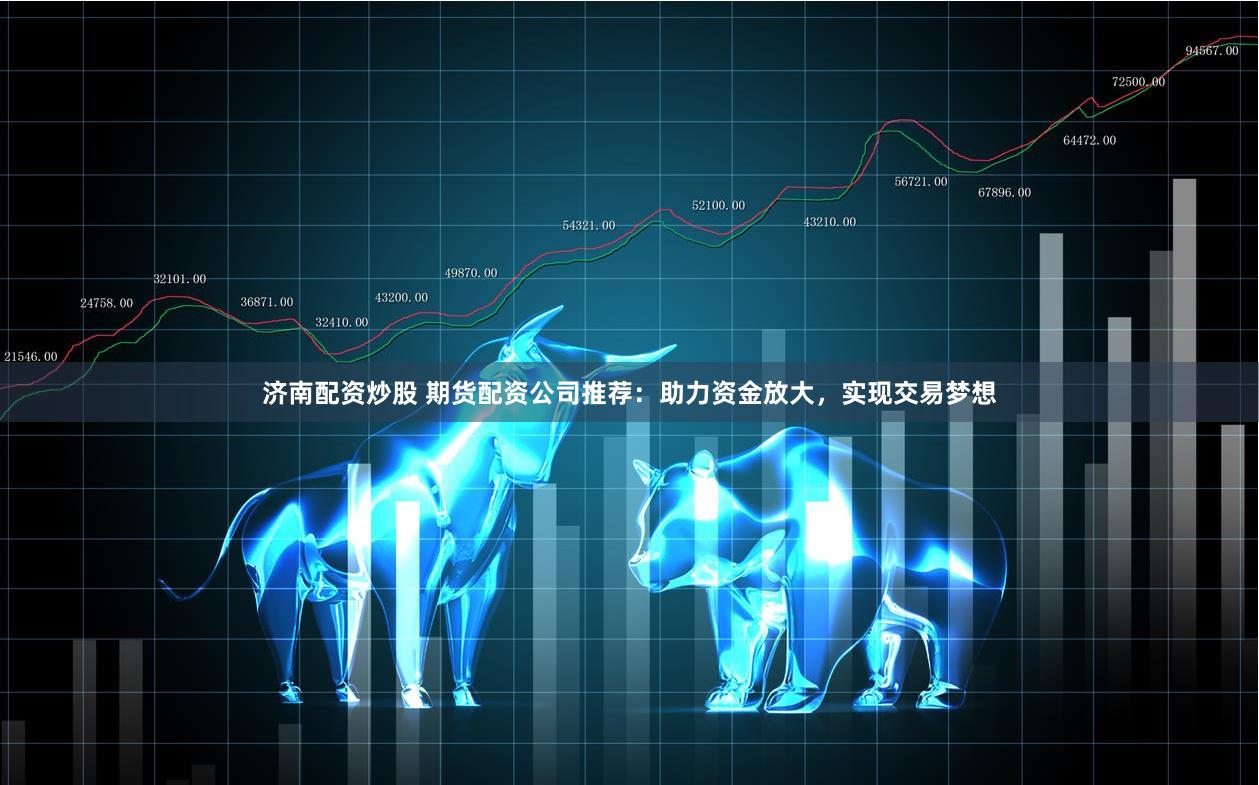 济南配资炒股 期货配资公司推荐：助力资金放大，实现交易梦想