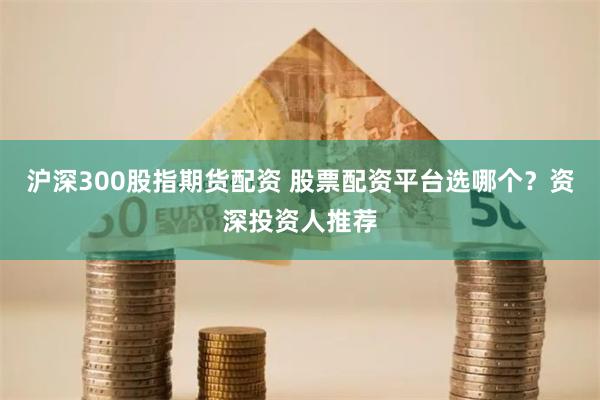 沪深300股指期货配资 股票配资平台选哪个？资深投资人推荐