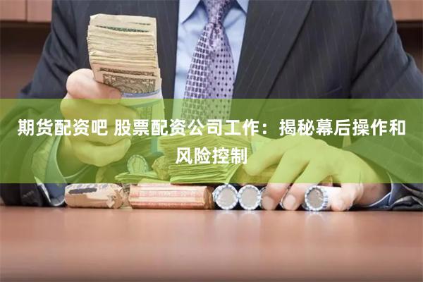 期货配资吧 股票配资公司工作：揭秘幕后操作和风险控制
