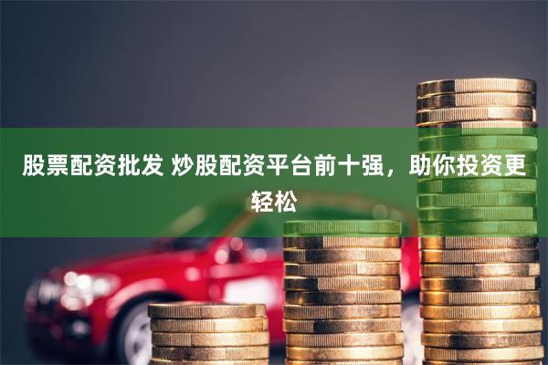 股票配资批发 炒股配资平台前十强，助你投资更轻松