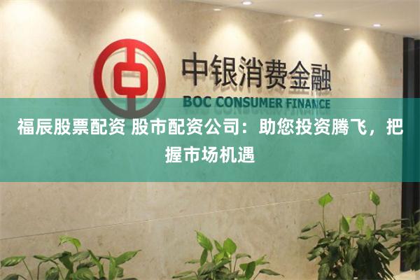福辰股票配资 股市配资公司：助您投资腾飞，把握市场机遇