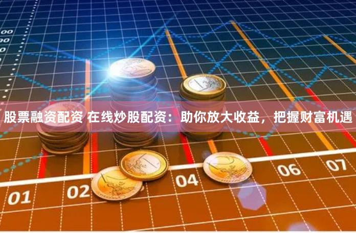 股票融资配资 在线炒股配资：助你放大收益，把握财富机遇