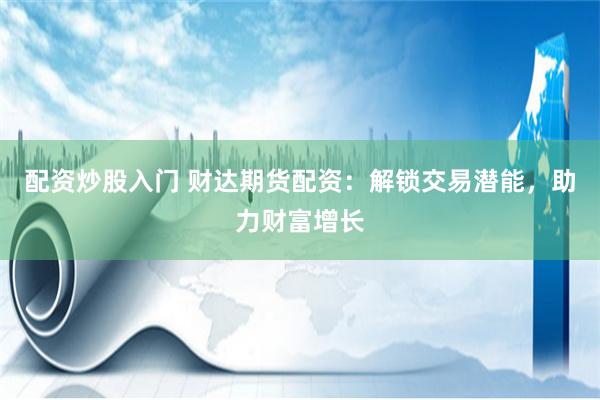 配资炒股入门 财达期货配资：解锁交易潜能，助力财富增长