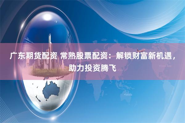广东期货配资 常熟股票配资：解锁财富新机遇，助力投资腾飞