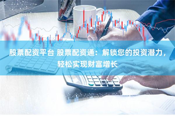 股票配资平台 股票配资通：解锁您的投资潜力，轻松实现财富增长